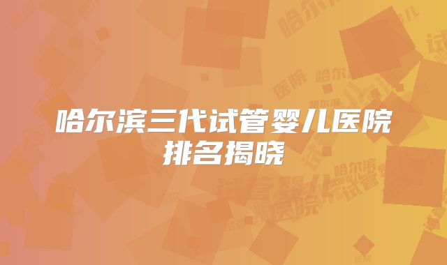 哈尔滨三代试管婴儿医院排名揭晓