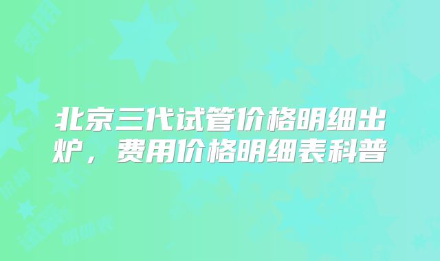 北京三代试管价格明细出炉，费用价格明细表科普
