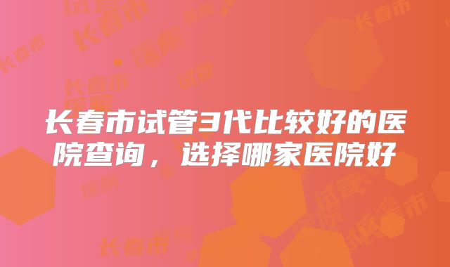 长春市试管3代比较好的医院查询,选择哪家医院好