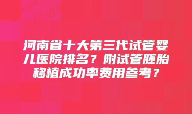 河南省十大第三代试管婴儿医院排名?附试管胚胎移植成功率费用参考?