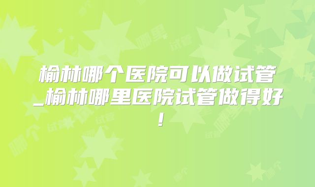 榆林哪个医院可以做试管_榆林哪里医院试管做得好！