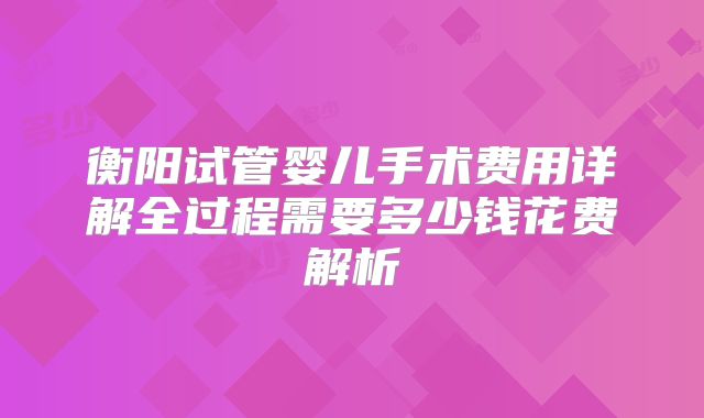 衡阳试管婴儿手术费用详解全过程需要多少钱花费解析
