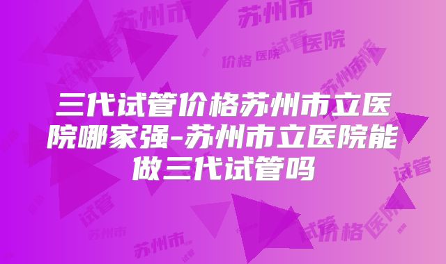 三代试管价格苏州市立医院哪家强-苏州市立医院能做三代试管吗