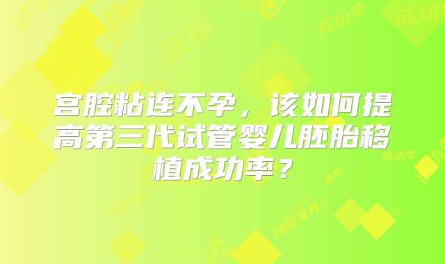 宫腔粘连不孕,该如何提高第三代试管婴儿胚胎移植成功率?