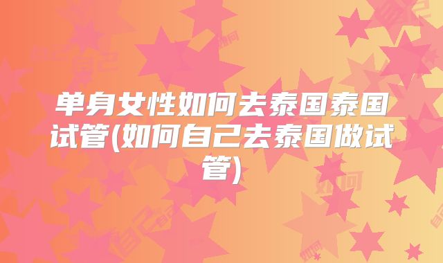 单身女性如何去泰国泰国试管(如何自己去泰国做试管)