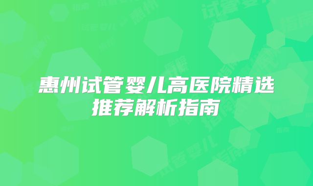 惠州试管婴儿高医院精选推荐解析指南