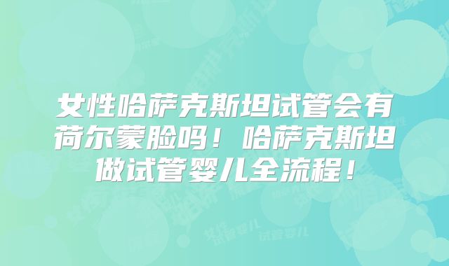 女性哈萨克斯坦试管会有荷尔蒙脸吗!哈萨克斯坦做试管婴儿全流程!