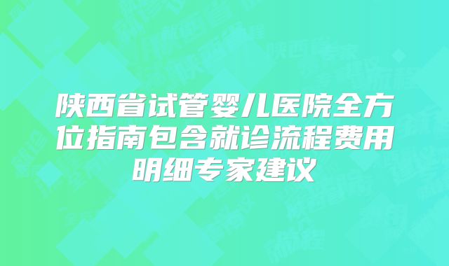 陕西省试管婴儿医院全方位指南包含就诊流程费用明细专家建议
