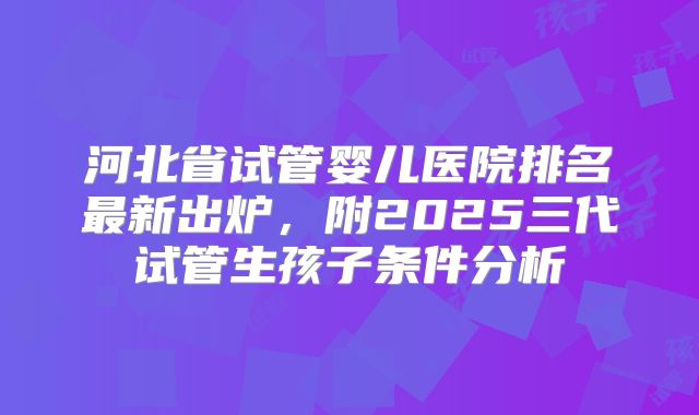 河北省试管婴儿医院排名最新出炉,附2025三代试管生孩子条件分析