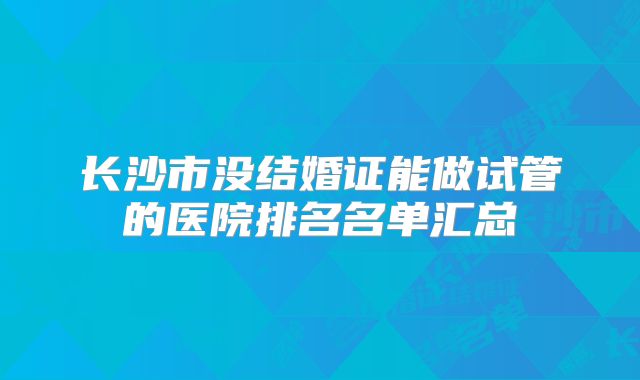 长沙市没结婚证能做试管的医院排名名单汇总