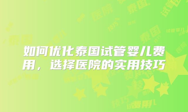 如何优化泰国试管婴儿费用,选择医院的实用技巧