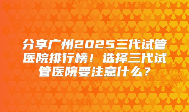 分享广州2025三代试管医院排行榜!选择三代试管医院要注意什么?