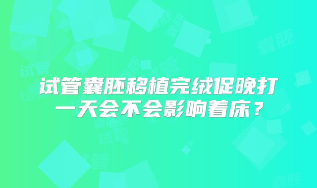 试管囊胚移植完绒促晚打一天会不会影响着床？