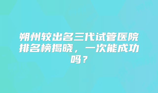 朔州较出名三代试管医院排名榜揭晓,一次能成功吗?