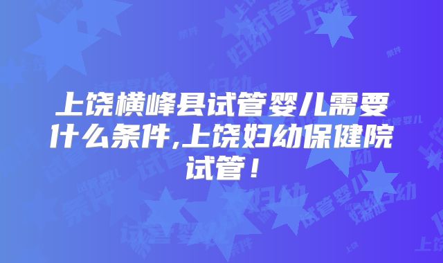 上饶横峰县试管婴儿需要什么条件,上饶妇幼保健院试管!