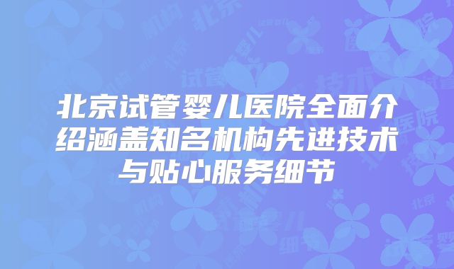 北京试管婴儿医院全面介绍涵盖知名机构先进技术与贴心服务细节