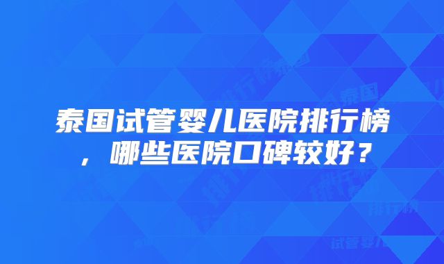 泰国试管婴儿医院排行榜，哪些医院口碑较好？