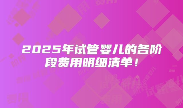 2025年试管婴儿的各阶段费用明细清单!