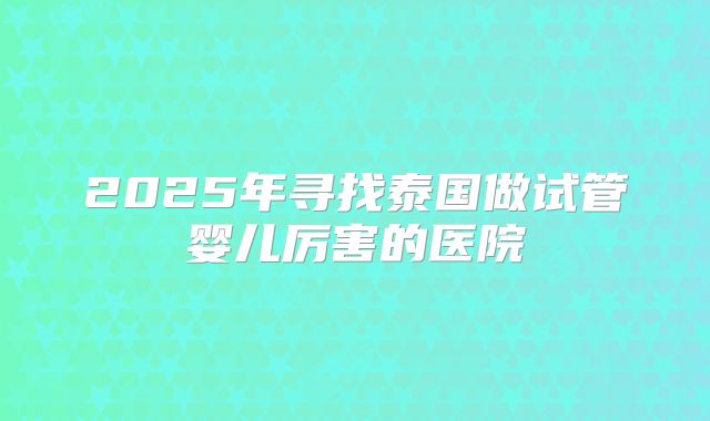 2025年寻找泰国做试管婴儿厉害的医院