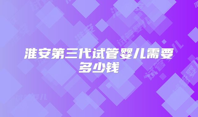 淮安第三代试管婴儿需要多少钱