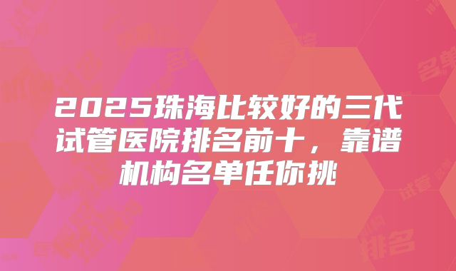 2025珠海比较好的三代试管医院排名前十,靠谱机构名单任你挑