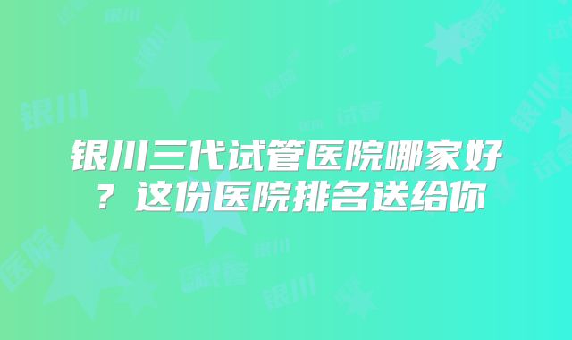银川三代试管医院哪家好?这份医院排名送给你