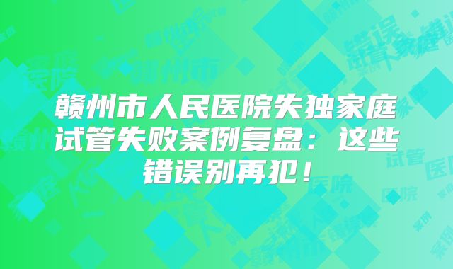 赣州市人民医院失独家庭试管失败案例复盘：这些错误别再犯！