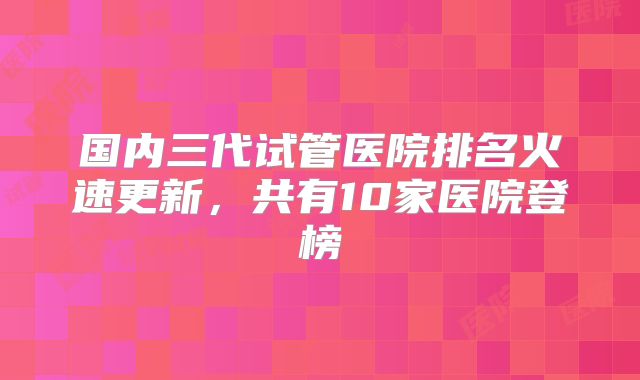 国内三代试管医院排名火速更新,共有10家医院登榜