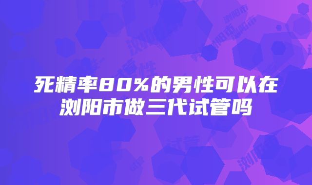 死精率80%的男性可以在浏阳市做三代试管吗