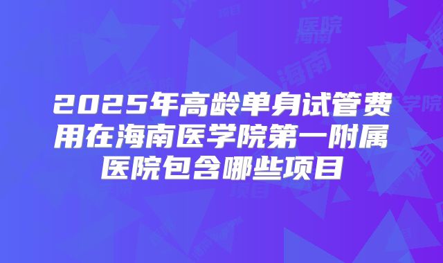 2025年高龄单身试管费用在海南医学院第一附属医院包含哪些项目