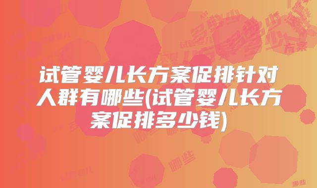 试管婴儿长方案促排针对人群有哪些(试管婴儿长方案促排多少钱)