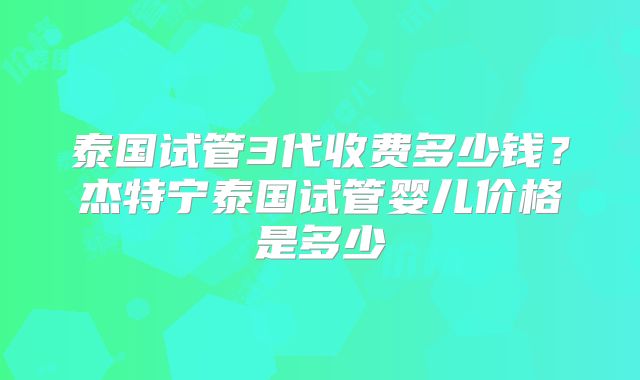 泰国试管3代收费多少钱?杰特宁泰国试管婴儿价格是多少