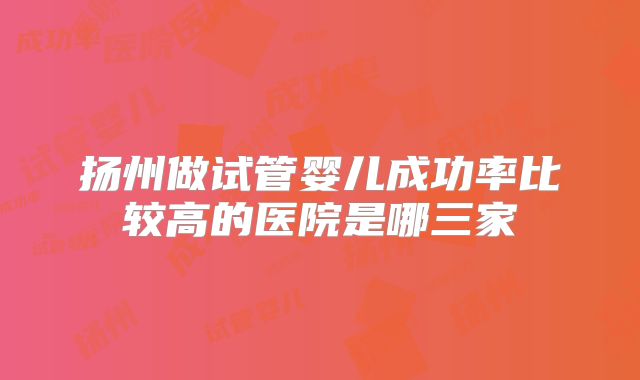 扬州做试管婴儿成功率比较高的医院是哪三家