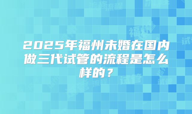 2025年福州未婚在国内做三代试管的流程是怎么样的？