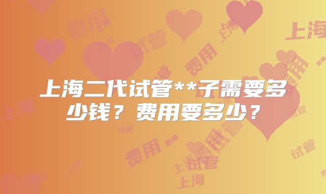 上海二代试管**子需要多少钱?费用要多少?