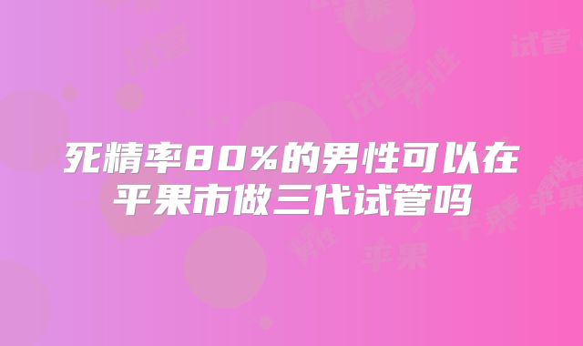 死精率80%的男性可以在平果市做三代试管吗