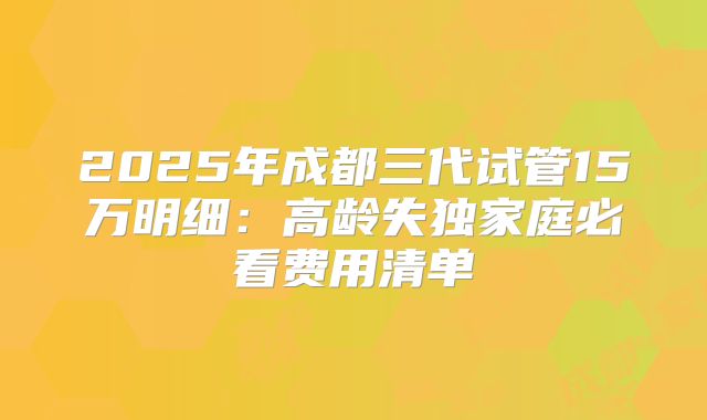 2025年成都三代试管15万明细：高龄失独家庭必看费用清单