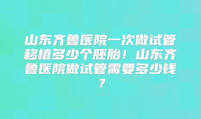 山东齐鲁医院一次做试管移植多少个胚胎!山东齐鲁医院做试管需要多少钱?