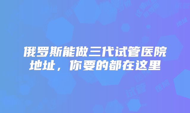 俄罗斯能做三代试管医院地址，你要的都在这里