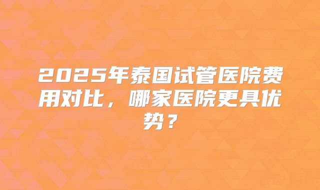2025年泰国试管医院费用对比,哪家医院更具优势?