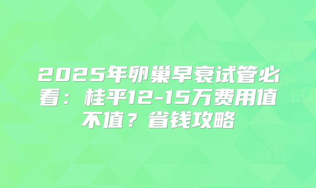 2025年卵巢早衰试管必看:桂平12-15万费用值不值?省钱攻略