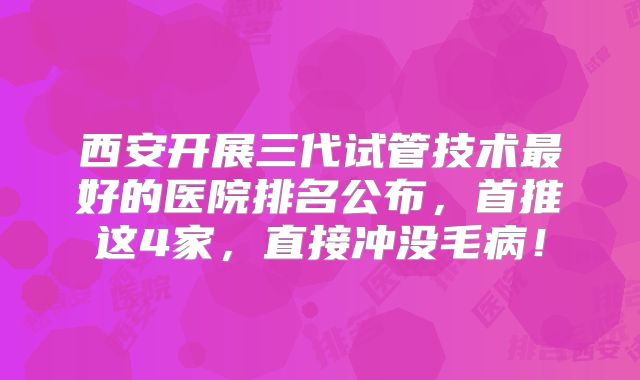 西安开展三代试管技术最好的医院排名公布,首推这4家,直接冲没毛病!