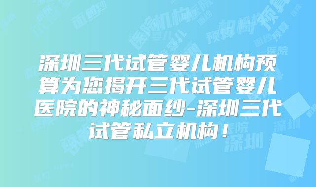 深圳三代试管婴儿机构预算为您揭开三代试管婴儿医院的神秘面纱-深圳三代试管私立机构！