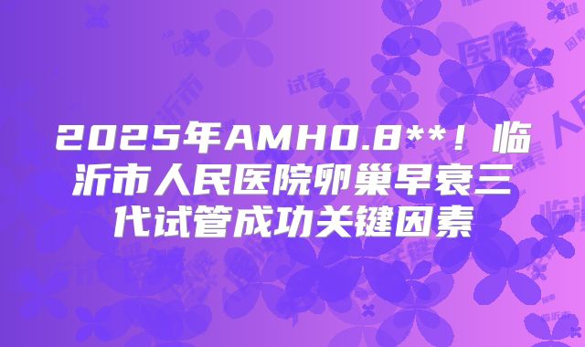 2025年AMH0.8**！临沂市人民医院卵巢早衰三代试管成功关键因素
