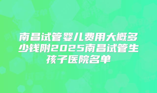 南昌试管婴儿费用大概多少钱附2025南昌试管生孩子医院名单