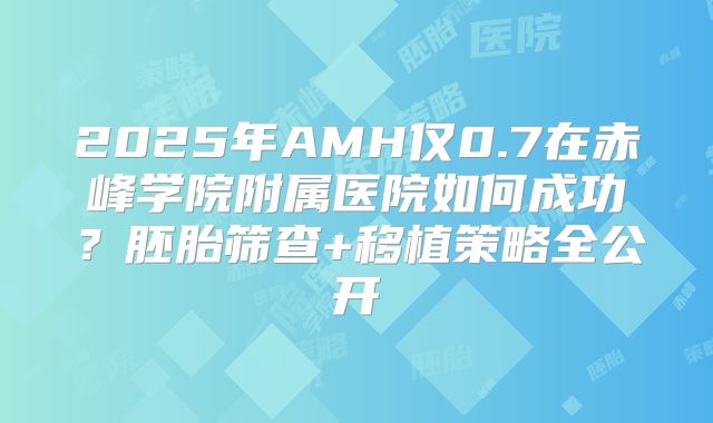 2025年AMH仅0.7在赤峰学院附属医院如何成功?胚胎筛查+移植策略全公开