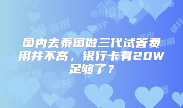 国内去泰国做三代试管费用并不高,银行卡有20W足够了?
