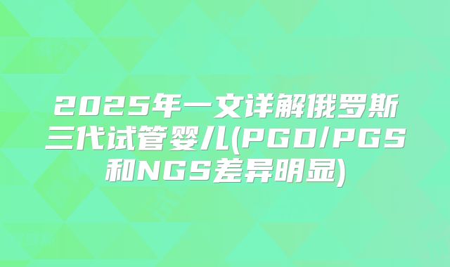 2025年一文详解俄罗斯三代试管婴儿(PGD/PGS和NGS差异明显)
