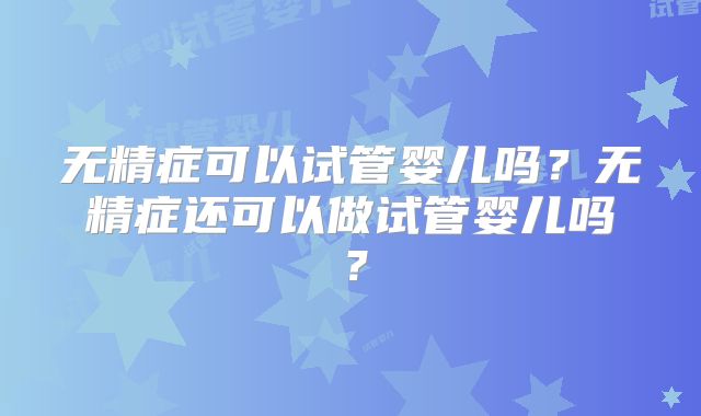 无精症可以试管婴儿吗?无精症还可以做试管婴儿吗?