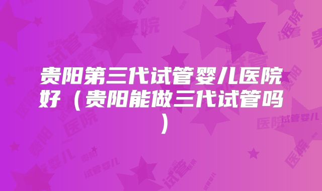 贵阳第三代试管婴儿医院好(贵阳能做三代试管吗)